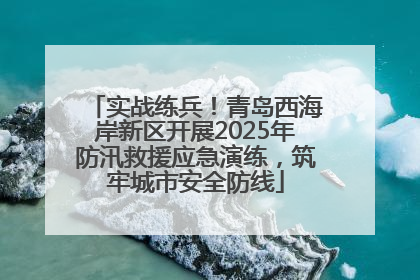 实战练兵！青岛西海岸新区开展2025年防汛救援应急演练，筑牢城市安全防线