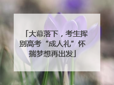 大幕落下，考生挥别高考“成人礼”怀揣梦想再出发
