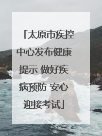 太原市疾控中心发布健康提示 做好疾病预防 安心迎接考试