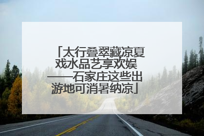 太行叠翠藏凉夏 戏水品艺享欢娱——石家庄这些出游地可消暑纳凉