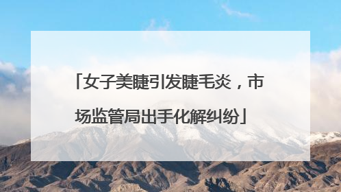 女子美睫引发睫毛炎，市场监管局出手化解纠纷
