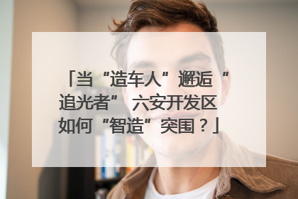 当“造车人”邂逅“追光者” 六安开发区如何“智造”突围？