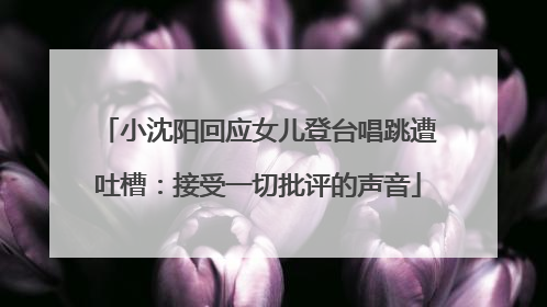 小沈阳回应女儿登台唱跳遭吐槽：接受一切批评的声音