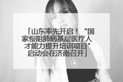 山东率先开启！“国家慢阻肺病基层医疗人才能力提升培训项目”启动会在济南召开