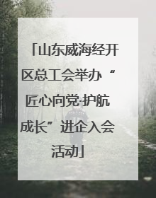山东威海经开区总工会举办“匠心向党·护航成长”进企入会活动