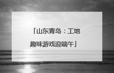 山东青岛：工地趣味游戏迎端午