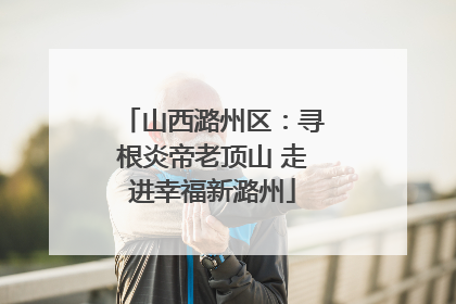 山西潞州区：寻根炎帝老顶山 走进幸福新潞州