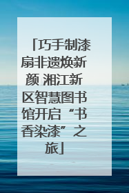 巧手制漆扇非遗焕新颜 湘江新区智慧图书馆开启“书香染漆”之旅