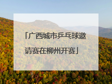广西城市乒乓球邀请赛在柳州开赛