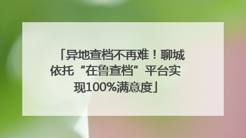 异地查档不再难！聊城依托“在鲁查档”平台实现100%满意度