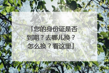 您的身份证是否到期？去哪儿换？怎么换？看这里