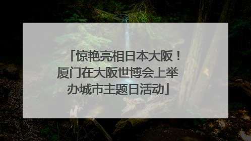 惊艳亮相日本大阪！厦门在大阪世博会上举办城市主题日活动