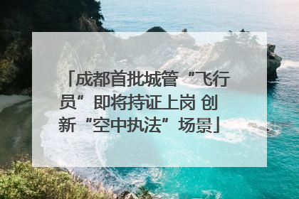 成都首批城管“飞行员”即将持证上岗 创新“空中执法”场景