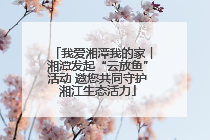 我爱湘潭我的家丨湘潭发起“云放鱼”活动 邀您共同守护湘江生态活力