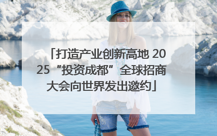 打造产业创新高地 2025“投资成都”全球招商大会向世界发出邀约