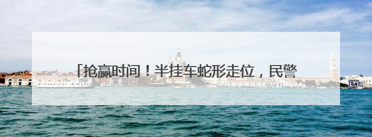 抢赢时间！半挂车蛇形走位，民警一眼辨危，火速救下中风司机！