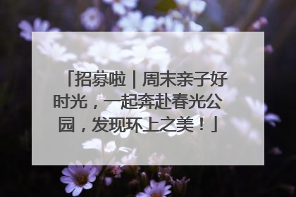 招募啦｜周末亲子好时光，一起奔赴春光公园，发现环上之美！