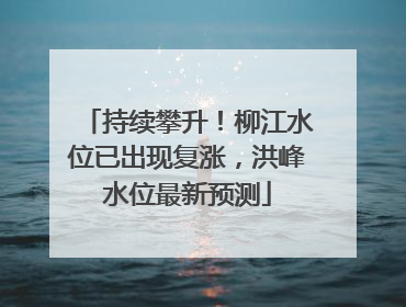持续攀升！柳江水位已出现复涨，洪峰水位最新预测