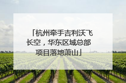 杭州牵手吉利沃飞长空，华东区域总部项目落地萧山