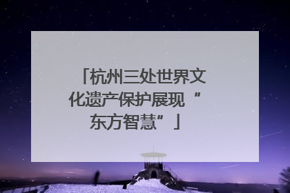 杭州三处世界文化遗产保护展现“东方智慧”