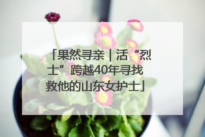 果然寻亲｜活“烈士”跨越40年寻找救他的山东女护士