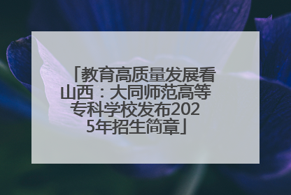 教育高质量发展看山西：大同师范高等专科学校发布2025年招生简章