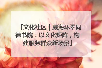 文化社区｜威海环翠同德书院：以文化矩阵，构建服务群众新场景