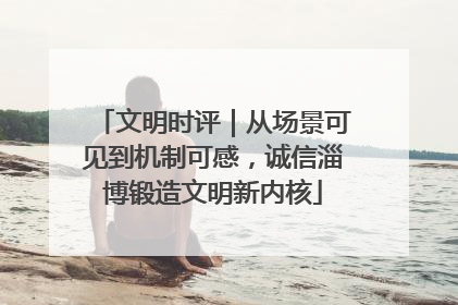 文明时评｜从场景可见到机制可感，诚信淄博锻造文明新内核