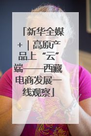 新华全媒+｜高原产品上“云”端——西藏电商发展一线观察