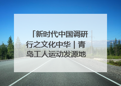 新时代中国调研行之文化中华｜青岛工人运动发源地红色文化浸人心