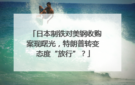 日本制铁对美钢收购案现曙光，特朗普转变态度“放行”？
