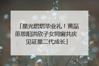 星光熠熠毕业礼！黄磊董思阳洪欣子女同窗共庆 见证星二代成长