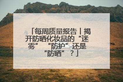 每周质量报告丨揭开防晒化妆品的“迷雾” “防护”还是“防晒”？