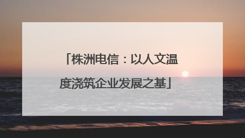 株洲电信：以人文温度浇筑企业发展之基