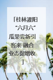 桂林灌阳“六月六”瓜果尝新引客来 融合业态促增收