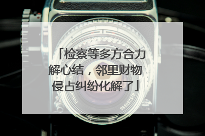 检察等多方合力解心结，邻里财物侵占纠纷化解了