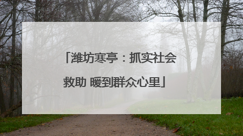 潍坊寒亭：抓实社会救助 暖到群众心里
