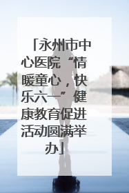 永州市中心医院“情暖童心，快乐六一”健康教育促进活动圆满举办