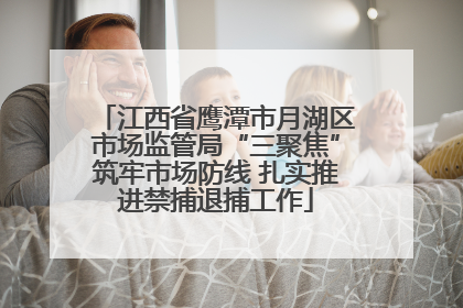 江西省鹰潭市月湖区市场监管局“三聚焦”筑牢市场防线 扎实推进禁捕退捕工作