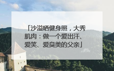 沙溢晒健身照，大秀肌肉：做一个爱出汗、爱笑、爱臭美的父亲