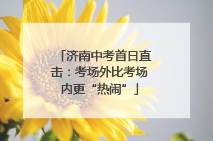 济南中考首日直击：考场外比考场内更“热闹”