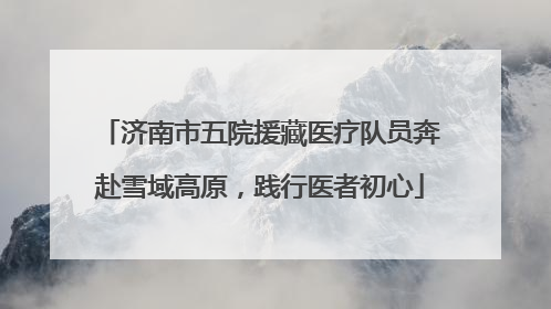 济南市五院援藏医疗队员奔赴雪域高原，践行医者初心