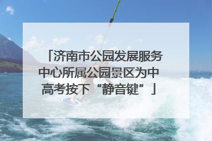 济南市公园发展服务中心所属公园景区为中高考按下“静音键”