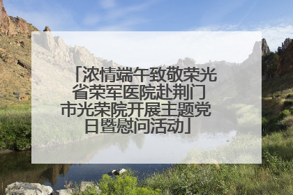 浓情端午致敬荣光 省荣军医院赴荆门市光荣院开展主题党日暨慰问活动