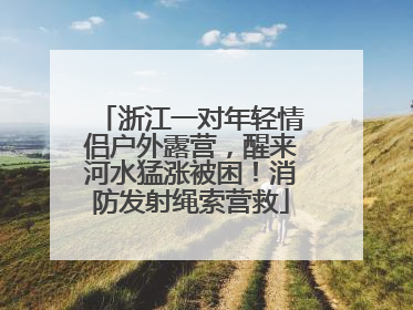浙江一对年轻情侣户外露营，醒来河水猛涨被困！消防发射绳索营救