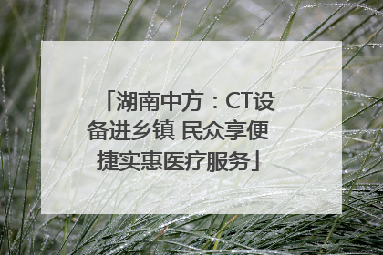 湖南中方：CT设备进乡镇 民众享便捷实惠医疗服务