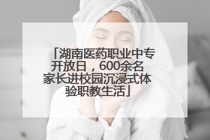 湖南医药职业中专开放日，600余名家长进校园沉浸式体验职教生活