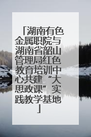 湖南有色金属职院与湖南省韶山管理局红色教育培训中心共建“大思政课”实践教学基地