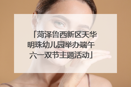 菏泽鲁西新区天华明珠幼儿园举办端午六一双节主题活动