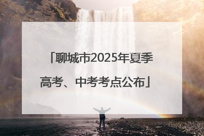 聊城市2025年夏季高考、中考考点公布
